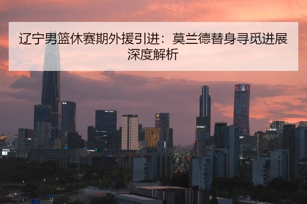 辽宁男篮休赛期外援引进：莫兰德替身寻觅进展深度解析