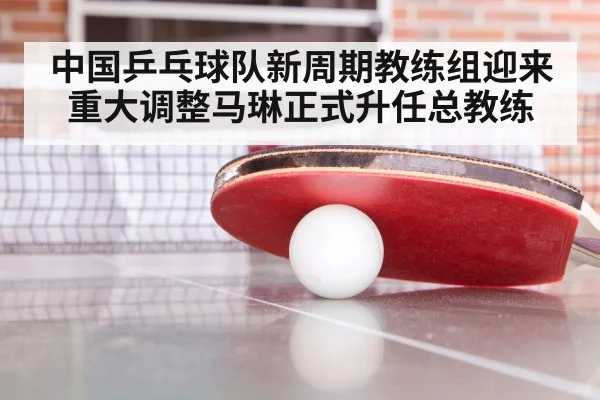 中国乒乓球队新周期教练组迎来重大调整马琳正式升任总教练